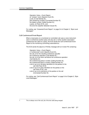 Page 43Common Capabilities
Issue 6  June 1997
2-7
Operation Value = Event Report, 
an “answer” event (Specific Event IE), 
a call_id (Call Identity IE), 
[the answering number] (Connected Number IE), 
the dialed number (Called Number IE), 
a party_id (Party ID IE), and 
the tone the classifier detected (Cause IE).
For coding, see ‘‘Answered Event Report’’ on page 5-6 of Chapter 5, “Byte Level 
Messages.”
Call Conferenced Event Report
When a local party on a monitored (or controlled) call uses a voice instrument...