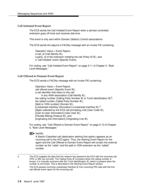 Page 44Messaging Sequences and ASAI
2-8Issue 6  June 1997 
Call Initiated Event Report
The ECS sends the Call Initiated Event Report when a domain-controlled 
extension goes off-hook and receives dial tone.
This event is only sent within Domain (Station) Control associations.
The ECS sends the adjunct a FACility message with an invoke FIE containing:
Operation Value = Event Report, 
a call_id (Call Identity IE), 
a party_id of the extension initiating the call (Party ID IE), and 
a “call initiated” event...