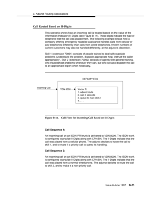 Page 4333. Adjunct Routing Associations
Issue 6 June 1997
B-25
Call Routed Based on II-Digits
This scenario shows how an incoming call is treated based on the value of the 
Information Indicator (II) Digits (see Figure B-11). These digits indicate the type of 
telephone that the call was placed from. The following example shows how a 
company offering emergency roadside assistance handles calls from cellular or 
pay telephones differently than calls from wired telephones. Known numbers of 
current customers may...