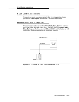 Page 4374. Call Control Associations
Issue 6 June 1997
B-29
4. Call Control Associations
This section presents several scenarios for Call Control capabilities. It also 
provides the Event Reports received over Call Control associations.
Third Party Make Call to ACD Split 3456
This scenario shows the call flow for a Third_Party_Make_Call from extension 
6097 to ACD split 3456 (see Figure B-13). The call is cleared by a Third_Party_
Clear_Call request after it queues into ACD split 3456. Event Notification for ACD...