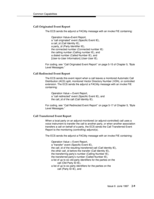 Page 45Common Capabilities
Issue 6  June 1997
2-9
Call Originated Event Report
The ECS sends the adjunct a FACility message with an invoke FIE containing:
Operation Value=Event Report, 
a “call originated” event (Specific Event IE), 
a call_id (Call Identity IE), 
a party_id (Party Identifier IE),
the connected number (Connected number IE) 
the calling number (Calling number IE), and 
a dialed number (Called Number IE), and 
[User-to-User Information] (User-User IE).
For coding, see ‘‘Call Originated Event...