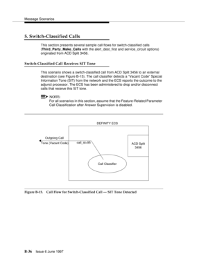 Page 444Message Scenarios
B-36Issue 6 June 1997 
5. Switch-Classified Calls
This section presents several sample call flows for switch-classified calls
(Third_Party_Make_Calls with the alert_dest_first and service_circuit options) 
originated from ACD Split 3456. 
Switch-Classified Call Receives SIT Tone
This scenario shows a switch-classified call from ACD Split 3456 to an external 
destination (see Figure B-15). The call classifier detects a “Vacant Code” Special 
Information Tone (SIT) from the network and...