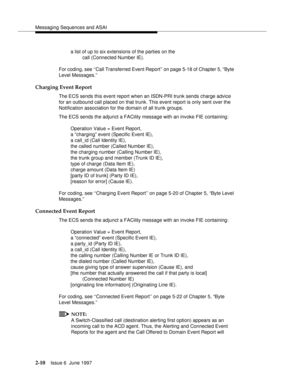 Page 46Messaging Sequences and ASAI
2-10Issue 6  June 1997 
a list of up to six extensions of the parties on the   
call (Connected Number IE).
For coding, see ‘‘Call Transferred Event Report’’ on page 5-18 of Chapter 5, “Byte 
Level Messages.”
Charging Event Report
The ECS sends this event report when an ISDN-PRI trunk sends charge advice 
for an outbound call placed on that trunk. This event report is only sent over the 
Notification association for the domain of all trunk groups.
The ECS sends the adjunct a...