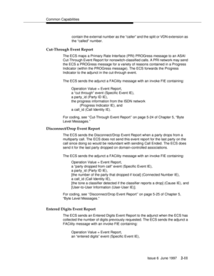 Page 47Common Capabilities
Issue 6  June 1997
2-11
contain the external number as the “caller” and the split or VDN extension as 
the “called” number.
Cut-Through Event Report
The ECS maps a Primary Rate Interface (PRI) PROGress message to an ASAI 
Cut-Through Event Report for nonswitch-classified calls. A PRI network may send 
the ECS a PROGress message for a variety of reasons contained in a Progress 
Indicator (within the PROGress message). The ECS forwards the Progress 
Indicator to the adjunct in the...