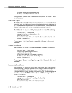 Page 48Messaging Sequences and ASAI
2-12Issue 6  June 1997 
the call_id for the call (Call Identity IE), and 
the digit(s) entered (User Entered Code IE).
For coding, see ‘‘Entered Digits Event Report’’ on page 5-27 of Chapter 5, “Byte 
Level Messages.”
Hold Event Report
The ECS sends the Hold Event Report when a local party on a monitored call puts 
the call on hold. Within a Domain (Station) Control association this means that the 
ECS sends the Hold Event Report for not only the controlled extension, but for...