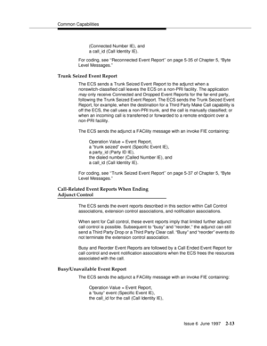 Page 49Common Capabilities
Issue 6  June 1997
2-13
(Connected Number IE), and 
a call_id (Call Identity IE).
For coding, see ‘‘Reconnected Event Report’’ on page 5-35 of Chapter 5, “Byte 
Level Messages.”
Trunk Seized Event Report
The ECS sends a Trunk Seized Event Report to the adjunct when a 
nonswitch-classified call leaves the ECS on a non-PRI facility. The application 
may only receive Connected and Dropped Event Reports for the far-end party, 
following the Trunk Seized Event Report. The ECS sends the...