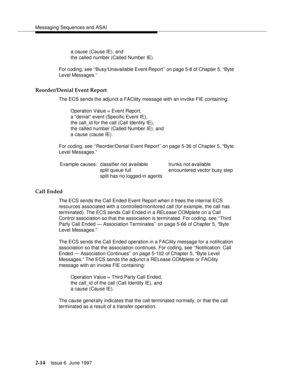 Page 50Messaging Sequences and ASAI
2-14Issue 6  June 1997 
a cause (Cause IE), and 
the called number (Called Number IE).
For coding, see ‘‘Busy/Unavailable Event Report’’ on page 5-8 of Chapter 5, “Byte 
Level Messages.”
Reorder/Denial Event Report
The ECS sends the adjunct a FACility message with an invoke FIE containing:
Operation Value = Event Report, 
a “denial” event (Specific Event IE), 
the call_id for the call (Call Identity IE), 
the called number (Called Number IE), and 
a cause (cause IE).
For...