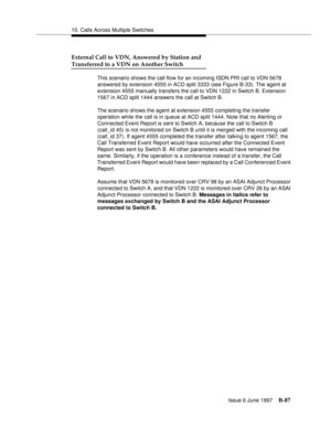 Page 49510. Calls Across Multiple Switches
Issue 6 June 1997
B-87
External Call to VDN, Answered by Station and
Transferred to a VDN on Another Switch
This scenario shows the call flow for an incoming ISDN PRI call to VDN 5678 
answered by extension 4555 in ACD split 3333 (see Figure B-33). The agent at 
extension 4555 manually transfers the call to VDN 1222 in Switch B. Extension 
1567 in ACD split 1444 answers the call at Switch B.
The scenario shows the agent at extension 4555 completing the transfer...