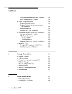 Page 6Contents
viIssue  6 June 1997 
Deactivate Message Waiting Lamp Procedure 2-50
Billing Change Request Procedure 2-51
nEnding an ASAI Association 2-52
Endpoint Denies a Request 2-52
Endpoint Application Level Software Aborts
ASAI Processing 2-53
Endpoint Rejects FIE 2-54
ASAI and BRI Parser Interactions 2-55
nLink Management and Maintenance Procedures 2-57
Maintenance Heartbeat Procedure 2-57
ASAI Restart Procedure 2-58
Sending RESTart 2-58
Receiving RESTart 2-59
Suspend/Resume ECS Alarming on ASAI Link...