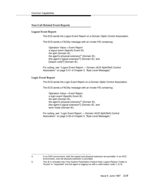 Page 51Common Capabilities
Issue 6  June 1997
2-15
Non-Call Related Event Reports
Logout Event Report
The ECS sends the Logout Event Report on a Domain (Split) Control Association.
The ECS sends a FACility message with an invoke FIE containing:
Operation Value = Event Report 
a logout event (Specific Event IE) 
the split (Domain IE), 
the agent’s physical extension
4 (Domain IE), 
[the agent’s logical extension4] (Domain IE), and
[reason code5] (Domain IE).
For coding, see ‘‘Logout Event Report — Domain (ACD...