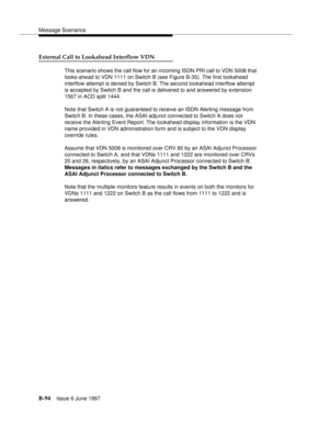 Page 502Message Scenarios
B-94Issue 6 June 1997 
External Call to Lookahead Interflow VDN
This scenario shows the call flow for an incoming ISDN PRI call to VDN 5008 that 
looks-ahead to VDN 1111 on Switch B (see Figure B-35). The first lookahead 
interflow attempt is denied by Switch B. The second lookahead interflow attempt 
is accepted by Switch B and the call is delivered to and answered by extension 
1567 in ACD split 1444.
Note that Switch A is not guaranteed to receive an ISDN Alerting message from...