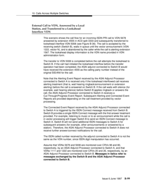 Page 50710. Calls Across Multiple Switches
Issue 6 June 1997
B-99
External Call to VDN, Answered by a Local
Station, and Transferred to a Lookahead
Interflow VDN
This scenario shows the call flow for an incoming ISDN PRI call to VDN 5678 
answered by extension 4555 in ACD split 3333 and subsequently transferred to 
lookahead interflow VDN 5008 (see Figure B-36). The call is accepted by the 
receiving switch (Switch B), waits in queue until the vector announcement (VDN 
1222, vector N), and is abandoned by the...