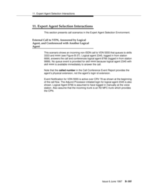 Page 51311. Expert Agent Selection Interactions
Issue 6 June 1997
B-105
11. Expert Agent Selection Interactions
This section presents call scenarios in the Expert Agent Selection Environment.
External Call to VDN, Answered by Logical
Agent, and Conferenced with Another Logical
Agent
This scenario shows an incoming non-ISDN call to VDN 5555 that queues to skills 
3333 and 4444 (see Figure B-37). Logical agent 2345, logged in from station 
6666, answers the call and conferences logical agent 8766 (logged in from...