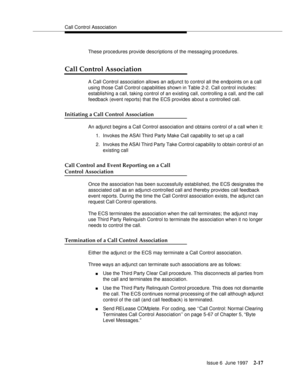 Page 53Call Control Association
Issue 6  June 1997
2-17
These procedures provide descriptions of the messaging procedures.
Call Control Association
A Call Control association allows an adjunct to control all the endpoints on a call 
using those Call Control capabilities shown in Table 2-2. Call control includes: 
establishing a call, taking control of an existing call, controlling a call, and the call 
feedback (event reports) that the ECS provides about a controlled call.
Initiating a Call Control Association...