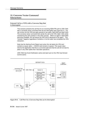 Page 524Message Scenarios
B-116Issue 6 June 1997 
12. Converse Vector Command 
Interactions
External Call to a VDN with a Converse Step that
is Interrupted
This scenario presents the call flow for an incoming ISDN PRI call for VDN 7000 
with a converse vector command that can be interrupted (see Figure B-41). The 
call comes into the VDN and gets queued to two splits, Split 6500 and Split 3400. 
The converse vector command then sends the call to the VRU (Split 1234) while 
maintaining the call’s position in the...