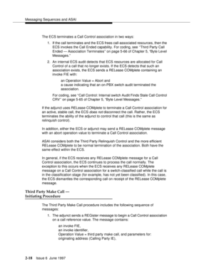 Page 54Messaging Sequences and ASAI
2-18Issue 6  June 1997 
The ECS terminates a Call Control association in two ways:
1. If the call terminates and the ECS frees call-associated resources, then the 
ECS invokes the Call Ended capability. For coding, see ‘‘Third Party Call 
Ended — Association Terminates’’ on page 5-66 of Chapter 5, “Byte Level 
Messages.”
2. An internal ECS audit detects that ECS resources are allocated for Call 
Control of a call that no longer exists. If the ECS detects that such an...