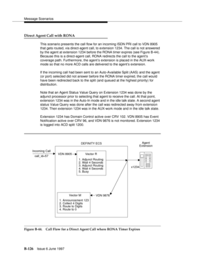 Page 534Message Scenarios
B-126Issue 6 June 1997 
Direct Agent Call with RONA
This scenario presents the call flow for an incoming ISDN PRI call to VDN 8905 
that gets routed, via direct-agent call, to extension 1234. The call is not answered 
by the agent at extension 1234 before the RONA timer expires (see Figure B-44). 
Because this is a direct-agent call, RONA redirects the call to the agent’s 
coverage path. Furthermore, the agent’s extension is placed in the AUX-work 
mode so that no more ACD calls are...