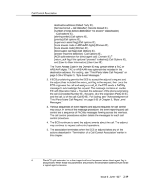 Page 55Call Control Association
Issue 6  June 1997
2-19
destination address (Called Party IE), 
[Service Circuit = call classifier] (Service Circuit IE), 
[number of rings before destination “no-answer” classification] 
(Call options IE), 
[alerting order] (Call options IE), 
[priority] (Call options IE), 
[supervisor assist flag] (Call options IE), 
[trunk access code or ARS/AAR digits] (Domain IE), 
[trunk access code] (Domain IE), 
[direct agent call flag] (Call Options IE), 
[answer machine detection] (Call...