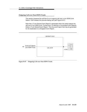 Page 54314. VDN in Coverage Path Interactions
Issue 6 June 1997
B-135
Outgoing Call over Non-ISDN Trunk
This section presents the call flow for an outgoing call over a non-ISDN trunk. 
Station 1234 initiates this preview dialing call (see Figure B-47).
Note that a Trunk Seized Event Report is generated when the switch places the 
call over a non-ISDN trunk. Furthermore, no Alerting or Connected Event Reports 
follow a Trunk Seized Event Report. The only event report that may be generated 
for the destination is...