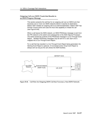 Page 54514. VDN in Coverage Path Interactions
Issue 6 June 1997
B-137
Outgoing Call over ISDN Trunk that Results in
an ISDN Progress Message
This section presents the call flow for an outgoing call over an ISDN trunk that 
traverses one or more non-ISDN networks before it reaches its destination. 
Station 4567 initiates an outgoing call to an external destination. Station 4567 has 
Domain Control active and uses the Auto Dial capability to initiate the call
(see Figure B-48).
When a call leaves the ISDN network,...