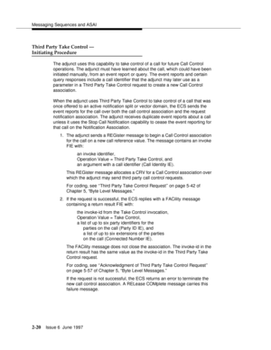 Page 56Messaging Sequences and ASAI
2-20Issue 6  June 1997 
Third Party Take Control —
Initiating Procedure
The adjunct uses this capability to take control of a call for future Call Control 
operations. The adjunct must have learned about the call, which could have been 
initiated manually, from an event report or query. The event reports and certain 
query responses include a call identifier that the adjunct may later use as a 
parameter in a Third Party Take Control request to create a new Call Control...