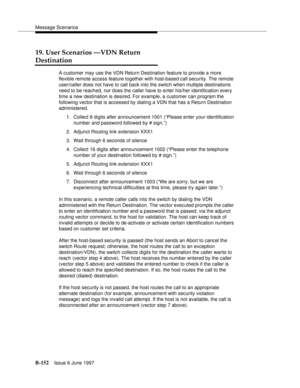 Page 560Message Scenarios
B-152Issue 6 June 1997 
19. User Scenarios —VDN Return
Destination
A customer may use the VDN Return Destination feature to provide a more 
flexible remote access feature together with host-based call security. The remote 
user/caller does not have to call back into the switch when multiple destinations 
need to be reached, nor does the caller have to enter his/her identification every 
time a new destination is desired. For example, a customer can program the 
following vector that is...