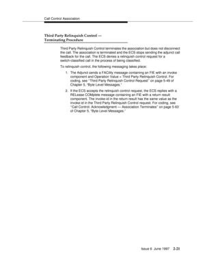 Page 57Call Control Association
Issue 6  June 1997
2-21
Third Party Relinquish Control — 
Terminating Procedure
Third Party Relinquish Control terminates the association but does not disconnect 
the call. The association is terminated and the ECS stops sending the adjunct call 
feedback for the call. The ECS denies a relinquish control request for a 
switch-classified call in the process of being classified.
To relinquish control, the following messaging takes place:
1. The Adjunct sends a FACility message...