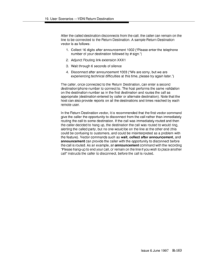 Page 56119. User Scenarios —VDN Return Destination
Issue 6 June 1997
B-153
After the called destination disconnects from the call, the caller can remain on the 
line to be connected to the Return Destination. A sample Return Destination 
vector is as follows: 
1.Collect 16 digits after announcement 1002 (“Please enter the telephone 
number of your destination followed by # sign.”)
2. Adjunct Routing link extension XXX1
3. Wait through 6 seconds of silence
4. Disconnect after announcement 1003 (“We are sorry, but...