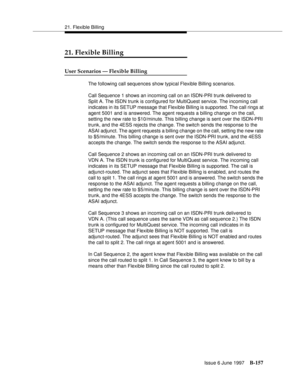 Page 56521. Flexible Billing
Issue 6 June 1997
B-157
21. Flexible Billing
User Scenarios — Flexible Billing
The following call sequences show typical Flexible Billing scenarios.
Call Sequence 1 shows an incoming call on an ISDN-PRI trunk delivered to 
Split A. The ISDN trunk is configured for MultiQuest service. The incoming call 
indicates in its SETUP message that Flexible Billing is supported. The call rings at 
agent 5001 and is answered. The agent requests a billing change on the call, 
setting the new rate...