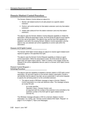 Page 58Messaging Sequences and ASAI
2-22Issue 6  June 1997 
Domain (Station) Control Procedure
The Domain (Station) Control allows an adjunct to:
1. Monitor call-related events for all calls present at a specific station 
extension
2. Perform call control activity for that station extension (and only that station 
extension)
3. Initiate calls outbound from the station extension (and only that station 
extension)
The adjunct uses the Domain (Station) Control Request capability to initiate the 
association. While...