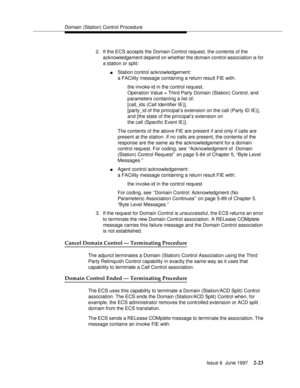 Page 59Domain (Station) Control Procedure
Issue 6  June 1997
2-23
2. If the ECS accepts the Domain Control request, the contents of the 
acknowledgement depend on whether the domain control association is for 
a station or split:
nStation control acknowledgement:
a FACility message containing a return result FIE with:
the invoke-id in the control request, 
Operation Value = Third Party Domain (Station) Control, and
parameters containing a list of: 
[call_ids (Call Identifier IE)], 
[party_id of the principal’s...