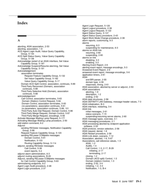 Page 587Issue  6  June 1997IN-1 
INIndex
A
aborting, ASAI association,2-53
aborting, association,1-9
ACD Agent Login Audit, Value Query Capability, 
Group
,5-144
ACD Split Status Query, Value Query Capability 
Group
,5-136
Acknowledge restart of an ASAI interface, Set Value 
Capability Group
,5-187
Acknowledge Suspend/Resume alarming, Set Value 
Capability Group
,5-191
Acknowledgement 
      association terminates
Request Feature Capability Group
,5-132
Set Value Capability Group
,5-182
Value Query Capability...