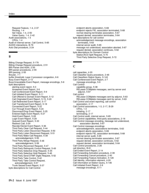 Page 588Index
IN-2  Issue  6  June 1997
Request Feature,1-4, 2-37
Routing,1-4
Set Value
,1-4, 2-50
Value Query,1-4, 2-42
Audit associations,1-4
CRVs
,1-4
Audit of internal server, Call Control,5-65
AUDIX interactions,B-79
Auto Dial procedure
,2-24
B
Billing Change Request,5-179
Billing Change Request procedure
,2-51
BRI Parser and ASAI,2-55
BRI parser procedures,2-55
BRI parsing
,2-55
Brouter,7-1
buffer threshold, Layer 2 processor congestion,6-6
Busy Event Report
,2-13
Busy/Unavailable Event Report, message...