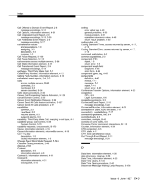 Page 589Index
Issue  6  June 1997IN-3 
Call Offered to Domain Event Report,2-8
message encodings,5-12
Call Options, information element
,4-31
Call Originated Event Report,2-9
message encodings,5-15, 5-20
Call Redirected Event Report
,2-9
message encoding,5-17
call reference values
and associations
,1-3
assigning,3-3
description,4-3
purpose
,1-3
Call Route Request,5-109
Call Route Selection,5-112
call scenarios across multiple servers
,B-86
Call State information element,4-11
Call Transferred Event Report,2-9...