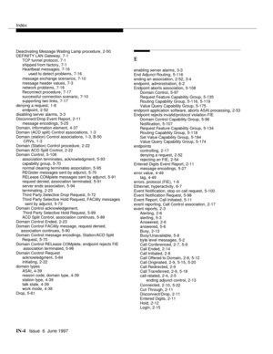 Page 590Index
IN-4  Issue  6  June 1997
Deactivating Message Waiting Lamp procedure,2-50
DEFINITY LAN Gateway,7-1
TCP tunnel protocol
,7-1
shipped from factory,7-1
Heartbeat messages,7-16
used to detect problems
,7-16
message exchange scenarios
,7-10
message header values
,7-3
network problems,7-16
Reconnect procedure,7-17
successful connection scenario
,7-10
supporting two links,7-17
denying a request,1-8
endpoint
,2-52
disabling server alarms,3-3
Disconnect/Drop Event Report,2-11
message encodings
,5-25...