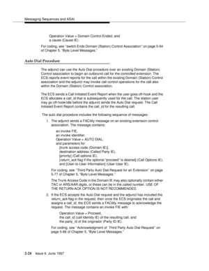 Page 60Messaging Sequences and ASAI
2-24Issue 6  June 1997 
Operation Value = Domain Control Ended, and 
a cause (Cause IE).
For coding, see ‘‘switch Ends Domain (Station) Control Association’’ on page 5-94 
of Chapter 5, “Byte Level Messages.”
Auto Dial Procedure
The adjunct can use the Auto Dial procedure over an existing Domain (Station) 
Control association to begin an outbound call for the controlled extension. The 
ECS reports event reports for the call within the existing Domain (Station) Control...