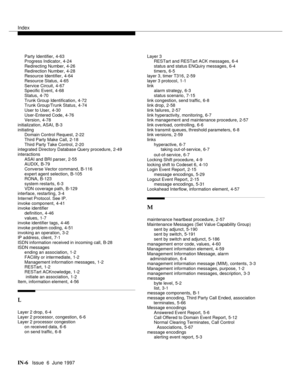 Page 592Index
IN-6  Issue  6  June 1997
Party Identifier,4-63
Progress Indicator,4-24
Redirecting Number
,4-26
Redirection Number,4-28
Resource Identifier,4-64
Resource Status
,4-65
Service Circuit,4-67
Specific Event,4-68
Status
,4-70
Trunk Group Identification,4-72
Trunk Group/Trunk Status,4-74
User to User
,4-30
User-Entered Code,4-76
Version,4-78
initialization, ASAI
,B-3
initiating
Domain Control Request
,2-22
Third Party Make Call
,2-18
Third Party Take Control,2-20
integrated Directory Database Query...