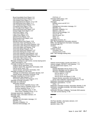 Page 593Index
Issue  6  June 1997IN-7 
Busy/Unavailable Event Report,5-8
Call Conferenced Event Report,5-9
Call Initiated Event Report
,5-11
Call Originated Event Report,5-15, 5-20
Call Redirected Event Report,5-17
Call Transferred Event Report
,5-18
Connected Event Report,5-22
Cut-Through Event Report,5-24
Disconnect/Drop Event Report
,5-25
Entered Digits Event Report,5-27
Hold Event Report,5-28
Login Event Report
,5-29
Logout Event Report,5-31
Queued Event Report,5-33
Reconnected Event Report
,5-35
Redirect...