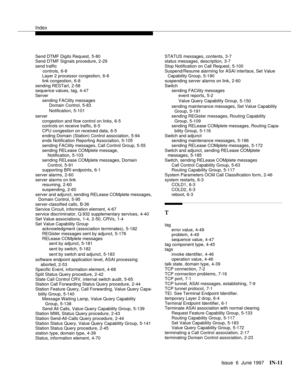 Page 597Index
Issue  6  June 1997IN-11 
Send DTMF Digits Request,5-80
Send DTMF Signals procedure,2-29
send traffic 
      controls
,6-8
Layer 2 processor congestion,6-8
link congestion
,6-8
sending RESTart,2-58
sequence values, tag,4-47
Server
sending FACility messages
Domain Control
,5-83
Notification
,5-101
server
congestion and flow control on links
,6-5
controls on receive traffic,6-5
CPU congestion on received data
,6-5
ending Domain (Station) Control association,5-94
ends Notification Reporting...