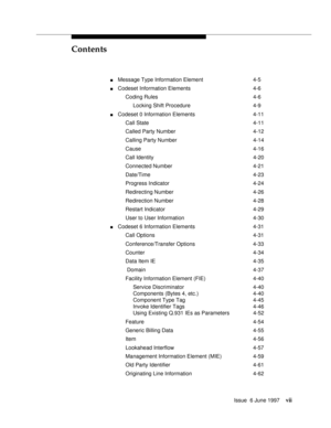 Page 7Contents
Issue  6 June 1997vii
nMessage Type Information Element 4-5
nCodeset Information Elements 4-6
Coding Rules 4-6
Locking Shift Procedure 4-9
nCodeset 0 Information Elements 4-11
Call State 4-11
Called Party Number 4-12
Calling Party Number 4-14
Cause 4-16
Call Identity 4-20
Connected Number 4-21
Date/Time 4-23
Progress Indicator 4-24
Redirecting Number 4-26
Redirection Number 4-28
Restart Indicator 4-29
User to User Information 4-30
nCodeset 6 Information Elements 4-31
Call Options 4-31...