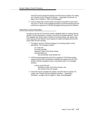 Page 61Domain (Station) Control Procedure
Issue 6  June 1997
2-25
If the ECS cannot accept the request, the ECS returns a denial. For coding, 
see ‘‘Domain Control: Request is Denied — Association Continues’’ on 
page 5-90 of Chapter 5, “Byte Level Messages.”
3. Various sequences of event reports and adjunct requests for call control 
may occur. In terms of the message procedure, the event reporting and call 
control are a sequence of FACility messages flowing across the interface.
Third Party Answer Procedure...