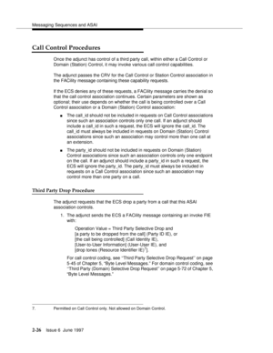 Page 62Messaging Sequences and ASAI
2-26Issue 6  June 1997 
Call Control Procedures
Once the adjunct has control of a third party call, within either a Call Control or 
Domain (Station) Control, it may invoke various call control capabilities.
The adjunct passes the CRV for the Call Control or Station Control association in 
the FACility message containing these capability requests.
If the ECS denies any of these requests, a FACility message carries the denial so 
that the call control association continues....