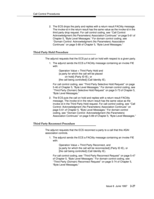 Page 63Call Control Procedures
Issue 6  June 1997
2-27
2. The ECS drops the party and replies with a return result FACility message. 
The invoke-id in the return result has the same value as the invoke-id in the 
third party drop request. For call control coding, see ‘‘Call Control: 
Acknowledgment (No Parameters) Association Continues’’ on page 5-61 of 
Chapter 5, “Byte Level Messages.” For domain control coding, see 
‘‘Domain Control: Acknowledgment (No Parameters) Association 
Continues’’ on page 5-89 of...