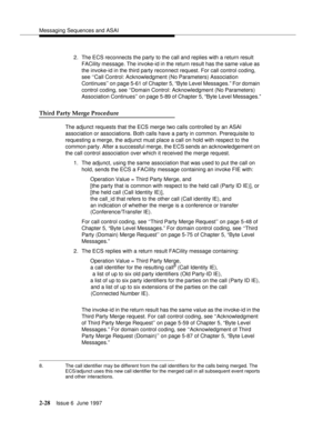 Page 64Messaging Sequences and ASAI
2-28Issue 6  June 1997 
2. The ECS reconnects the party to the call and replies with a return result 
FACility message. The invoke-id in the return result has the same value as 
the invoke-id in the third party reconnect request. For call control coding, 
see ‘‘Call Control: Acknowledgment (No Parameters) Association 
Continues’’ on page 5-61 of Chapter 5, “Byte Level Messages.” For domain 
control coding, see ‘‘Domain Control: Acknowledgment (No Parameters) 
Association...