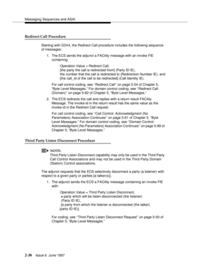 Page 66Messaging Sequences and ASAI
2-30Issue 6  June 1997 
Redirect Call Procedure
Starting with G3V4, the Redirect Call procedure includes the following sequence 
of messages:
1. The ECS sends the adjunct a FACility message with an invoke FIE 
containing:
Operation Value = Redirect Call, 
[the party the call is redirected from] (Party ID IE), 
the number that the call is redirected to (Redirection Number IE), and
[the call_id of the call to be redirected] (Call Identity IE).
For call control coding, see...