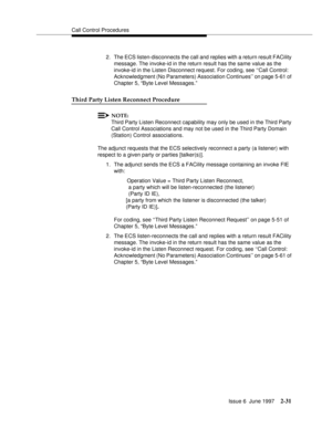 Page 67Call Control Procedures
Issue 6  June 1997
2-31
2. The ECS listen-disconnects the call and replies with a return result FACility 
message. The invoke-id in the return result has the same value as the 
invoke-id in the Listen Disconnect request. For coding, see ‘‘Call Control: 
Acknowledgment (No Parameters) Association Continues’’ on page 5-61 of 
Chapter 5, “Byte Level Messages.”
Third Party Listen Reconnect Procedure
NOTE:
Third Party Listen Reconnect capability may only be used in the Third Party...