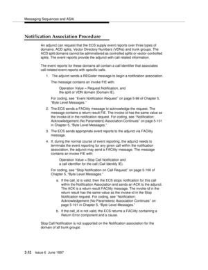 Page 68Messaging Sequences and ASAI
2-32Issue 6  June 1997 
Notification Association Procedure
An adjunct can request that the ECS supply event reports over three types of 
domains: ACD splits, Vector Directory Numbers (VDNs) and trunk groups. The 
ACD split domains cannot be administered as controlled splits or vector-controlled 
splits. The event reports provide the adjunct with call related information.
The event reports for these domains all contain a call identifier that associates 
call-related event...