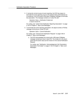 Page 69Notification Association Procedure
Issue 6  June 1997
2-33
5. If, during the normal course of event reporting, the ECS has reason to 
terminate the event reporting (such as the domain being administered out 
of existence), the ECS sends a RELease COMplete message to terminate 
the association. The message contains an invoke FIE with:
Operation Value = Notification Ended and 
a cause (Cause IE).
For coding, see ‘‘switch Ends Notification Reporting Association’’ on page 
5-105 of Chapter 5, “Byte Level...