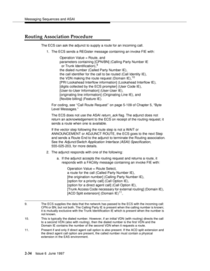 Page 70Messaging Sequences and ASAI
2-34Issue 6  June 1997 
Routing Association Procedure
The ECS can ask the adjunct to supply a route for an incoming call.
1. The ECS sends a REGister message containing an invoke FIE with:
Operation Value = Route, and
parameters containing [CPN/BN] (Calling Party Number IE
or Trunk Identification),
9 
the dialed number (Called Party Number IE),
the call identifier for the call to be routed (Call Identity IE), 
the VDN making the route request (Domain IE),
10 
[PRI Lookahead...