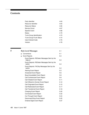 Page 8Contents
viiiIssue  6 June 1997 
Party Identifier 4-63
Resource Identifier 4-64
Resource Status 4-65
Service Circuit 4-67
Specific Event 4-68
Status 4-70
Trunk Group Identification 4-72
Trunk Group/Trunk Status 4-74
User-Entered Code 4-76
Version 4-78
5 Byte Level Messages 5-1
nConventions 5-1
nEvent Reports 5-2
Event Reports: REGister Messages Sent by the
Adjunct 5-2
Event Reports: REGister Messages Sent by the
switch 5-2
Event Reports: FACility Messages Sent by the
switch 5-2
Alerting Event Report 5-3...